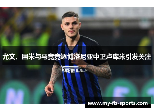 尤文、国米与马竞竞逐博洛尼亚中卫卢库米引发关注