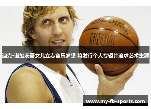 迪克·诺维茨基女儿立志音乐梦想 将发行个人专辑并追求艺术生涯 迪克·诺维茨基女儿立志音乐梦想 将发行个人专辑并追求艺术生涯